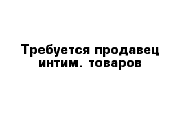 Требуется продавец интим. товаров